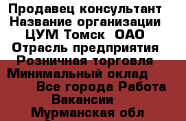 Продавец-консультант › Название организации ­ ЦУМ Томск, ОАО › Отрасль предприятия ­ Розничная торговля › Минимальный оклад ­ 20 000 - Все города Работа » Вакансии   . Мурманская обл.,Оленегорск г.